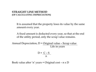 STRAIGHT LINE METHOD
(OF CALCULATING DEPRECIATION)
It is assumed that the property loses its value by the same
amount every year.
A fixed amount is deducted every year, so that at the end
of the utility period, only the scrap value remains.
Annual Depreciation, D = Original value – Scrap value
Life in years
D = C – S
n
Book value after ‘n’ years = Original cost – n x D
 