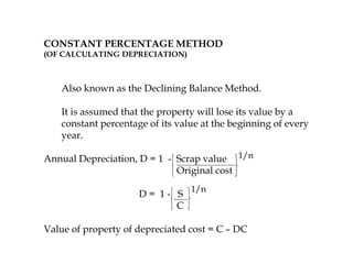CONSTANT PERCENTAGE METHOD
(OF CALCULATING DEPRECIATION)
Also known as the Declining Balance Method.
It is assumed that the property will lose its value by a
constant percentage of its value at the beginning of every
year.
Annual Depreciation, D = 1 - Scrap value
Original cost
D = 1 - S
C
Value of property of depreciated cost = C – DC
1/n
1/n
 
