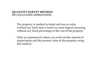 QUANTITY SURVEY METHOD
(OF CALCULATING DEPRECIATION)
The property is studied in detail and loss in value
worked out. Each step is based on some logical reasoning
without any fixed percentage of the cost of the property.
Only an experienced valuer can work out the amount of
depreciation and the present value of the property using
this method.
 