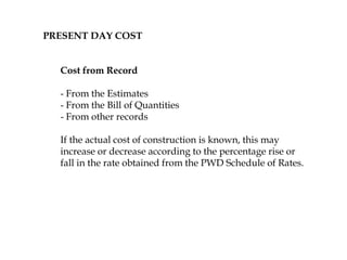 PRESENT DAY COST
Cost from Record
- From the Estimates
- From the Bill of Quantities
- From other records
If the actual cost of construction is known, this may
increase or decrease according to the percentage rise or
fall in the rate obtained from the PWD Schedule of Rates.
 