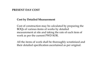PRESENT DAY COST
Cost by Detailed Measurement
Cost of construction may be calculated by preparing the
BOQs of various items of works by detailed
measurement at site and taking the rate of each item of
work as per the current PWD SOR.
All the items of work shall be thoroughly scrutinised and
their detailed specification ascertained as per original.
 