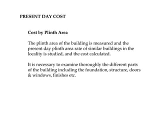 PRESENT DAY COST
Cost by Plinth Area
The plinth area of the building is measured and the
present day plinth area rate of similar buildings in the
locality is studied, and the cost calculated.
It is necessary to examine thoroughly the different parts
of the building including the foundation, structure, doors
& windows, finishes etc.
 