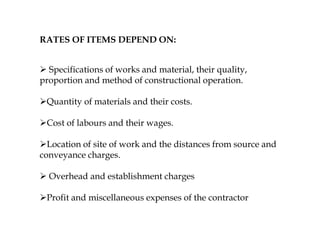 RATES OF ITEMS DEPEND ON:
 Specifications of works and material, their quality,
proportion and method of constructional operation.
Quantity of materials and their costs.
Cost of labours and their wages.
Location of site of work and the distances from source and
conveyance charges.
 Overhead and establishment charges
Profit and miscellaneous expenses of the contractor
 