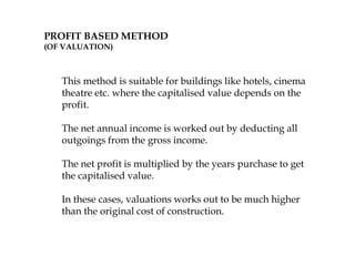 PROFIT BASED METHOD
(OF VALUATION)
This method is suitable for buildings like hotels, cinema
theatre etc. where the capitalised value depends on the
profit.
The net annual income is worked out by deducting all
outgoings from the gross income.
The net profit is multiplied by the years purchase to get
the capitalised value.
In these cases, valuations works out to be much higher
than the original cost of construction.
 