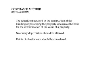 COST BASED METHOD
(OF VALUATION)
The actual cost incurred in the construction of the
building or possessing the property is taken as the basis
for the determination of the value of a property.
Necessary depreciation should be allowed.
Points of obsolescence should be considered.
 