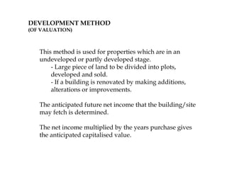 DEVELOPMENT METHOD
(OF VALUATION)
This method is used for properties which are in an
undeveloped or partly developed stage.
- Large piece of land to be divided into plots,
developed and sold.
- If a building is renovated by making additions,
alterations or improvements.
The anticipated future net income that the building/site
may fetch is determined.
The net income multiplied by the years purchase gives
the anticipated capitalised value.
 