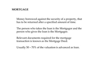 MORTGAGE
Money borrowed against the security of a property, that
has to be returned after a specified amount of time.
The person who takes the loan is the Mortgagor and the
person who gives the loan is the Mortgagee.
Relevant documents required for the mortgage
transaction is known as the Mortgage Deed.
Usually 50 – 70% of the valuation is advanced as loan.
 