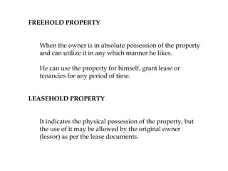 FREEHOLD PROPERTY
When the owner is in absolute possession of the property
and can utilize it in any which manner he likes.
He can use the property for himself, grant lease or
tenancies for any period of time.
LEASEHOLD PROPERTY
It indicates the physical possession of the property, but
the use of it may be allowed by the original owner
(lessor) as per the lease documents.
 