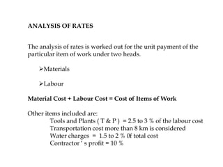 ANALYSIS OF RATES
The analysis of rates is worked out for the unit payment of the
particular item of work under two heads.
Materials
Labour
Material Cost + Labour Cost = Cost of Items of Work
Other items included are:
Tools and Plants ( T & P ) = 2.5 to 3 % of the labour cost
Transportation cost more than 8 km is considered
Water charges = 1.5 to 2 % 0f total cost
Contractor ‘ s profit = 10 %
 