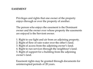 EASEMENT
Privileges and rights that one owner of the property
enjoys through or over the property of another.
The person who enjoys the easement is the Dominant
owner and the owner over whose property the easements
are enjoyed is the Servient owner.
1. Right to use light and air from an adjoining property.
2. Right of flow of rain water over the other’s land.
3. Right of access from the adjoining owner’s land.
4. Right to run services through the neighbour’s land.
5. Right of support for a building from the adjoining
owner’s land.
Easement rights may be granted through documents for
uninterrupted periods of 20 years.
 