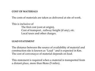 COST OF MATERIALS
The costs of materials are taken as delivered at site of work.
This is inclusive of
The first cost (cost at origin),
Cost of transport , railway freight (if any), etc.
Local taxes and other charges.
LEAD STATEMENT
The distance between the source of availability of material and
construction site is known as "Lead " and is expected in Km.
The cost of convenayce of material depends on lead.
This statement is required when a material is transported from
a distant place, more than 8kms (5 miles).
 