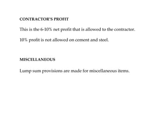 CONTRACTOR’S PROFIT
This is the 6-10% net profit that is allowed to the contractor.
10% profit is not allowed on cement and steel.
MISCELLANEOUS
Lump sum provisions are made for miscellaneous items.
 