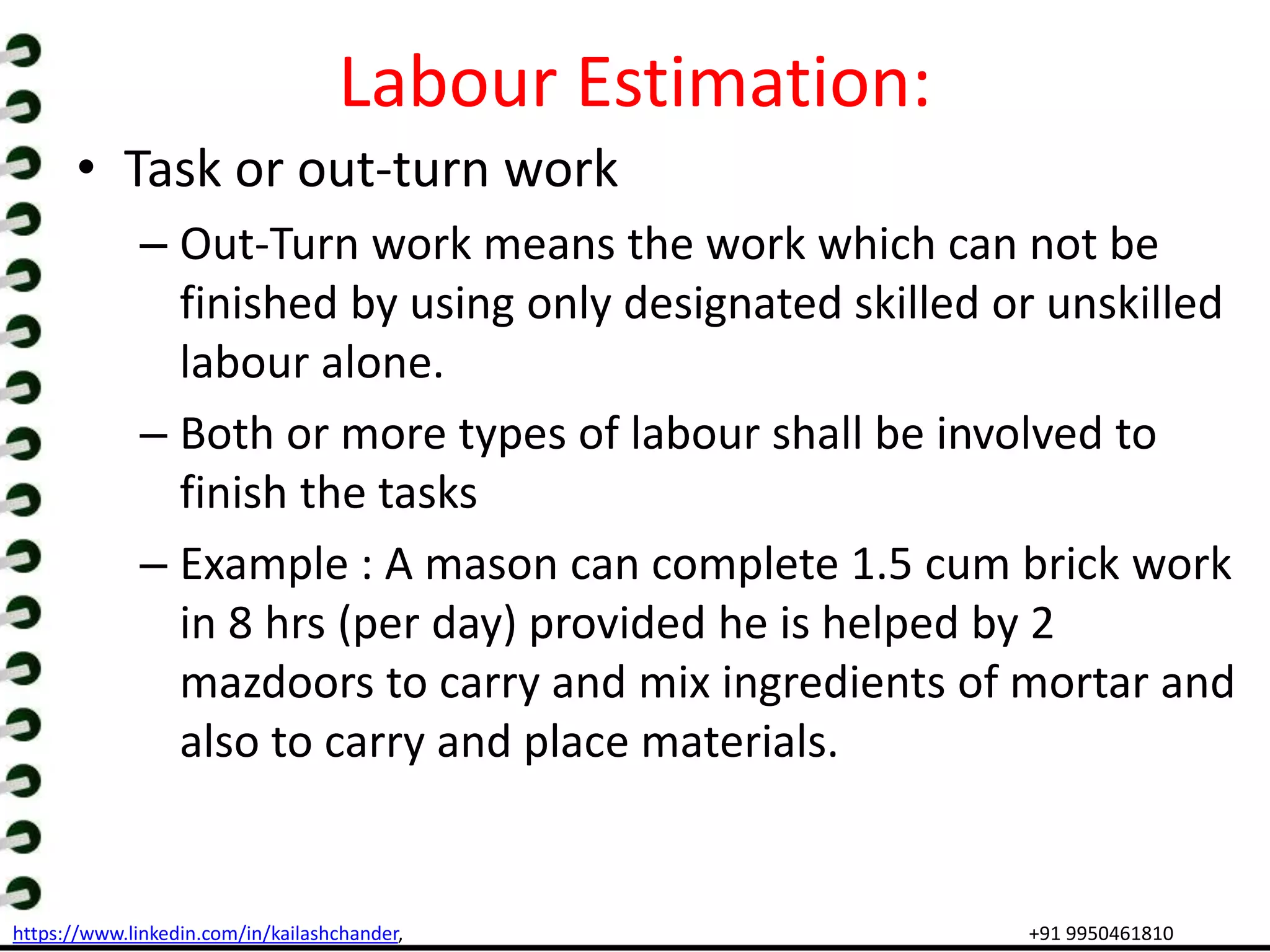 https://www.linkedin.com/in/kailashchander, +91 9950461810
Labour Estimation:
• Task or out-turn work
– Out-Turn work means the work which can not be
finished by using only designated skilled or unskilled
labour alone.
– Both or more types of labour shall be involved to
finish the tasks
– Example : A mason can complete 1.5 cum brick work
in 8 hrs (per day) provided he is helped by 2
mazdoors to carry and mix ingredients of mortar and
also to carry and place materials.
 