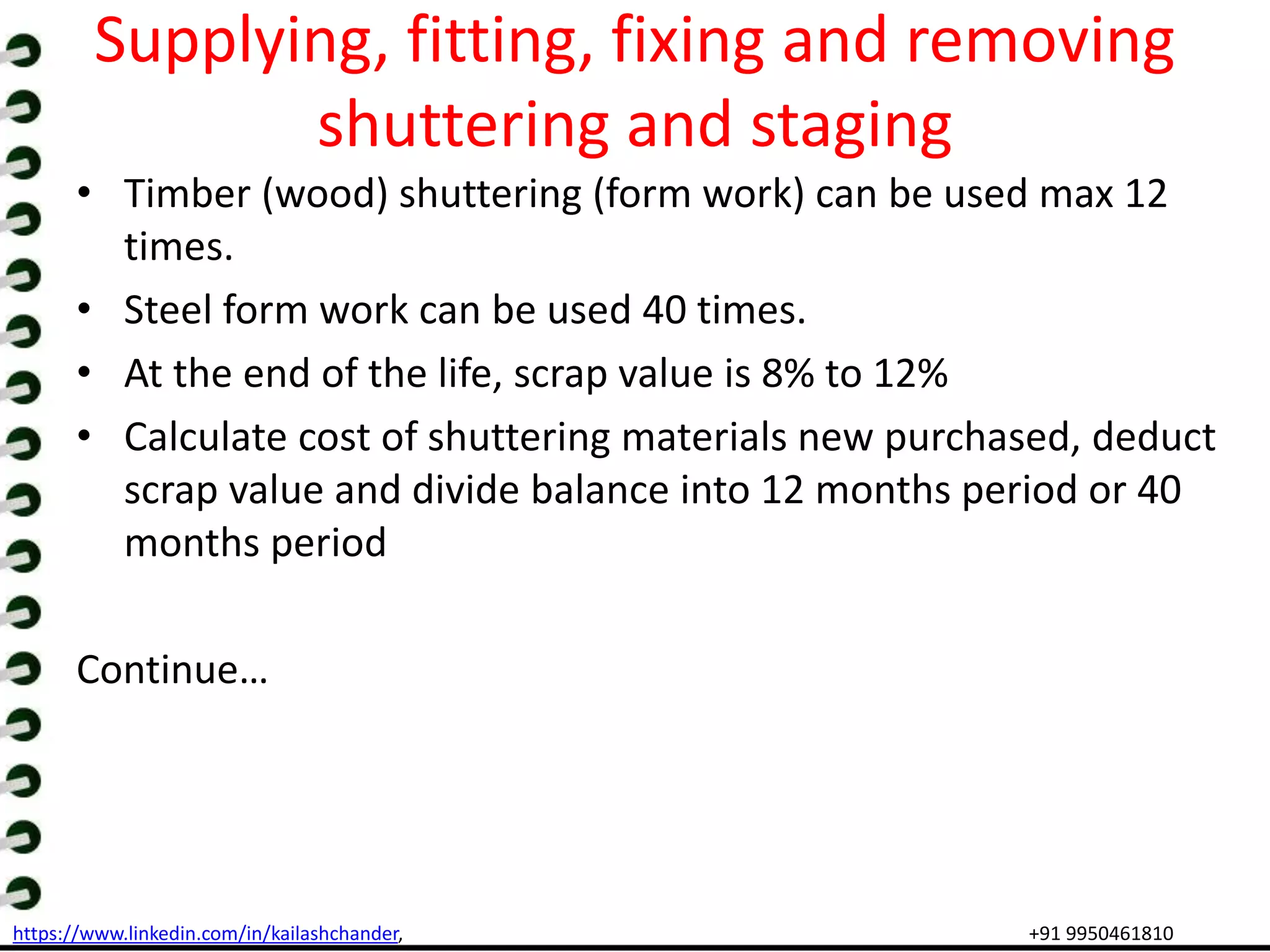 https://www.linkedin.com/in/kailashchander, +91 9950461810
Supplying, fitting, fixing and removing
shuttering and staging
• Timber (wood) shuttering (form work) can be used max 12
times.
• Steel form work can be used 40 times.
• At the end of the life, scrap value is 8% to 12%
• Calculate cost of shuttering materials new purchased, deduct
scrap value and divide balance into 12 months period or 40
months period
Continue…
 
