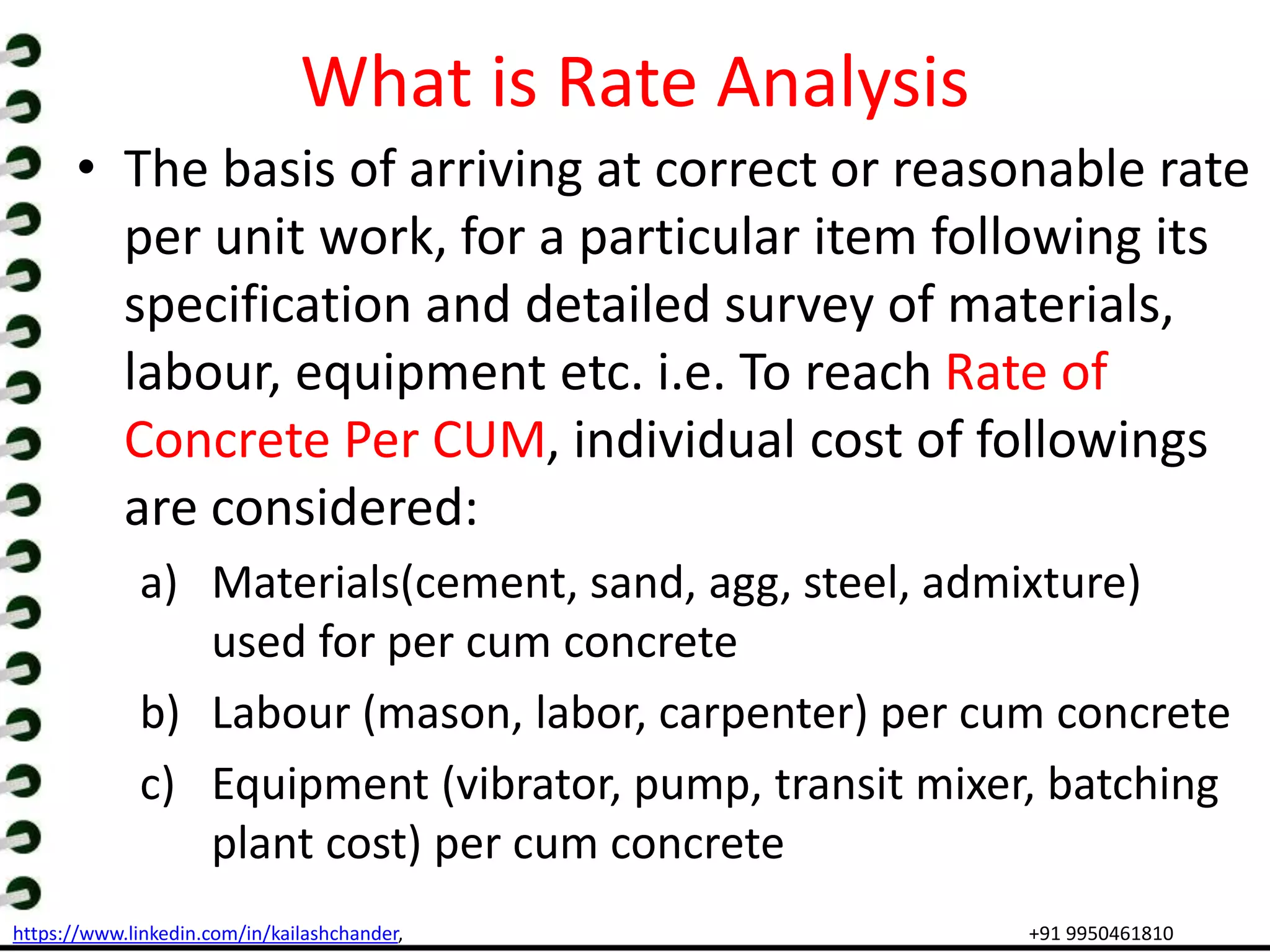 https://www.linkedin.com/in/kailashchander, +91 9950461810
What is Rate Analysis
• The basis of arriving at correct or reasonable rate
per unit work, for a particular item following its
specification and detailed survey of materials,
labour, equipment etc. i.e. To reach Rate of
Concrete Per CUM, individual cost of followings
are considered:
a) Materials(cement, sand, agg, steel, admixture)
used for per cum concrete
b) Labour (mason, labor, carpenter) per cum concrete
c) Equipment (vibrator, pump, transit mixer, batching
plant cost) per cum concrete
 