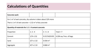 Calculations of Quantities
Concrete work
For 1 m3 of wet concrete, dry volume is taken about 52% more
That is 1 m3 of wet concrete = 1.52 m3 of dry concrete
Quantity of materials for 1: 2 : 4 cement concrete
Proportion 1: 2 : 4 C : S : A Total = 7
Cement 1/7x 1.52 0.21714/0.035 6.204 say 7nos. of bags
Sand 2/7 x 1.52 0.434 m3
Aggregate 4/7 x 1.52 0.868 m3
 