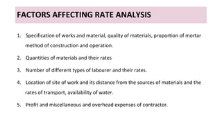 FACTORS AFFECTING RATE ANALYSIS
1. Specification of works and material, quality of materials, proportion of mortar
method of construction and operation.
2. Quantities of materials and their rates
3. Number of different types of labourer and their rates.
4. Location of site of work and its distance from the sources of materials and the
rates of transport, availability of water.
5. Profit and miscellaneous and overhead expenses of contractor.
 