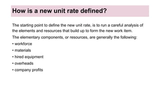 How is a new unit rate defined?
The starting point to define the new unit rate, is to run a careful analysis of
the elements and resources that build up to form the new work item.
The elementary components, or resources, are generally the following:
• workforce
• materials
• hired equipment
• overheads
• company profits
 