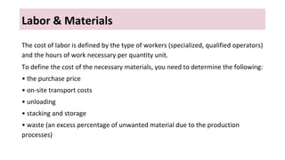 Labor & Materials
The cost of labor is defined by the type of workers (specialized, qualified operators)
and the hours of work necessary per quantity unit.
To define the cost of the necessary materials, you need to determine the following:
• the purchase price
• on-site transport costs
• unloading
• stacking and storage
• waste (an excess percentage of unwanted material due to the production
processes)
 
