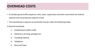 OVERHEAD COSTS
• It includes general office expense, rents, taxes, supervision and other costs which are indirect
expense and not productive expense of job.
• The miscellaneous expense on overheads may be under the following heads;
A.General overheads
1. Establishment (office staff)
2. Stationary, printing, postages etc.
3. Travelling expense
4. Telephone
5. Rent and Taxes
 