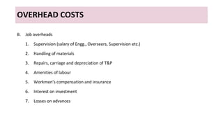 OVERHEAD COSTS
B. Job overheads
1. Supervision (salary of Engg., Overseers, Supervision etc.)
2. Handling of materials
3. Repairs, carriage and depreciation of T&P
4. Amenities of labour
5. Workmen’s compensation and insurance
6. Interest on investment
7. Losses on advances
 