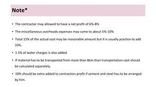 Note*
• The contractor may allowed to have a net profit of 6%-8%
• The miscellaneous overheads expenses may come to about 5%-10%
• Total 15% of the actual cost may be reasonable amount but it is usually practice to add
10%.
• 1.5% of water charges is also added
• If material has to be transported from more than 8km than transportation cost should
be calculated separately.
• 10% should be extra added to contractors profit if cement and steel has to be arranged
by him.
 