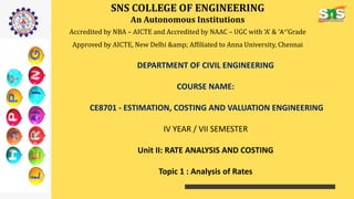 SNS COLLEGE OF ENGINEERING
An Autonomous Institutions
Accredited by NBA – AICTE and Accredited by NAAC – UGC with ‘A’ & ‘A+’Grade
Approved by AICTE, New Delhi &amp; Affiliated to Anna University, Chennai
DEPARTMENT OF CIVIL ENGINEERING
COURSE NAME:
CE8701 - ESTIMATION, COSTING AND VALUATION ENGINEERING
IV YEAR / VII SEMESTER
Unit II: RATE ANALYSIS AND COSTING
Topic 1 : Analysis of Rates
 