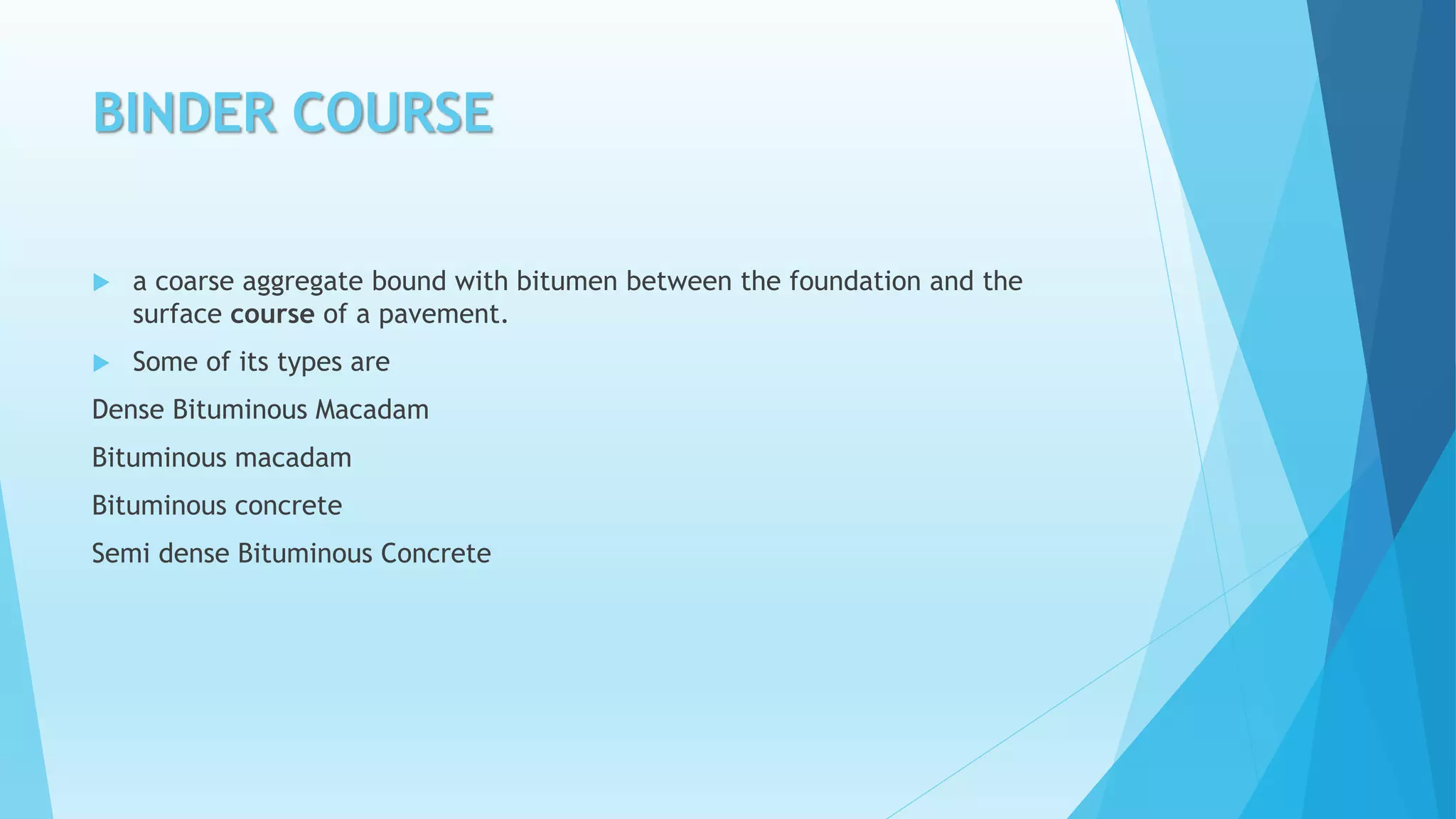 BINDER COURSE
 a coarse aggregate bound with bitumen between the foundation and the
surface course of a pavement.
 Some of its types are
Dense Bituminous Macadam
Bituminous macadam
Bituminous concrete
Semi dense Bituminous Concrete
 