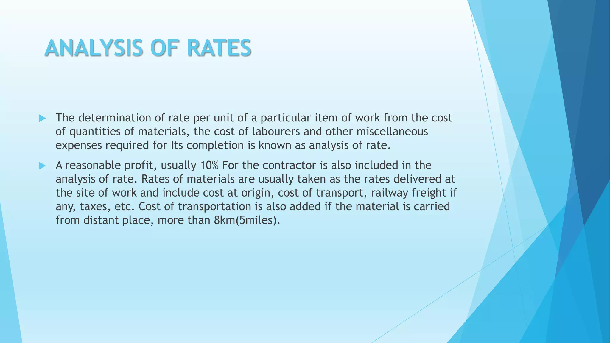 ANALYSIS OF RATES
 The determination of rate per unit of a particular item of work from the cost
of quantities of materials, the cost of labourers and other miscellaneous
expenses required for Its completion is known as analysis of rate.
 A reasonable profit, usually 10% For the contractor is also included in the
analysis of rate. Rates of materials are usually taken as the rates delivered at
the site of work and include cost at origin, cost of transport, railway freight if
any, taxes, etc. Cost of transportation is also added if the material is carried
from distant place, more than 8km(5miles).
 