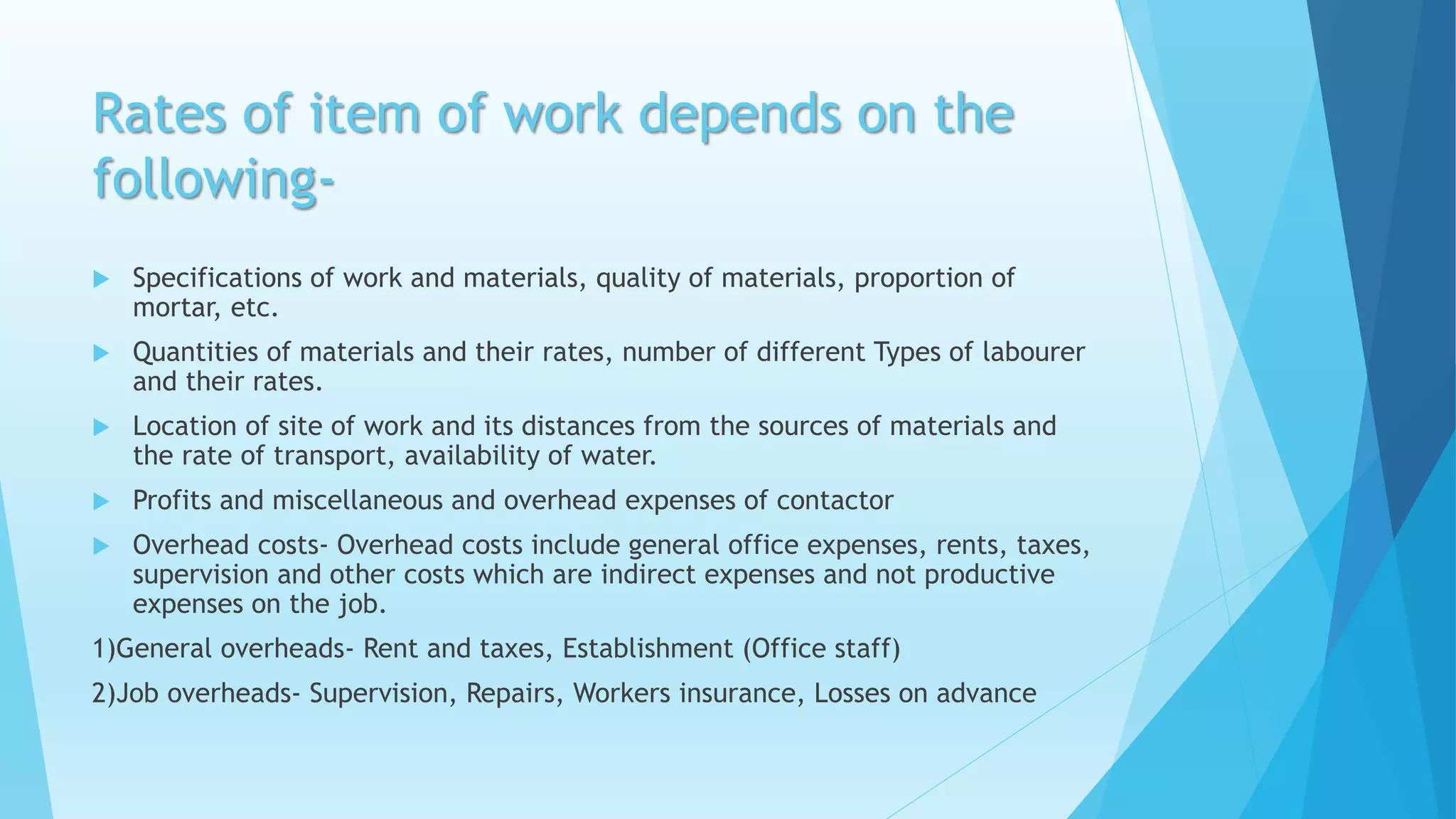 Rates of item of work depends on the
following-
 Specifications of work and materials, quality of materials, proportion of
mortar, etc.
 Quantities of materials and their rates, number of different Types of labourer
and their rates.
 Location of site of work and its distances from the sources of materials and
the rate of transport, availability of water.
 Profits and miscellaneous and overhead expenses of contactor
 Overhead costs- Overhead costs include general office expenses, rents, taxes,
supervision and other costs which are indirect expenses and not productive
expenses on the job.
1)General overheads- Rent and taxes, Establishment (Office staff)
2)Job overheads- Supervision, Repairs, Workers insurance, Losses on advance
 