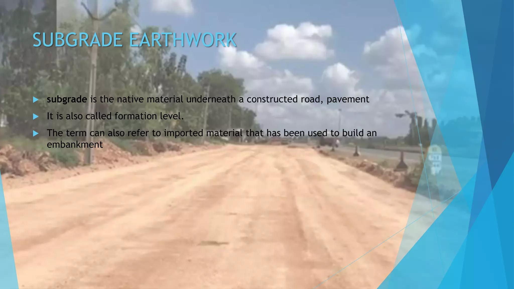 SUBGRADE EARTHWORK
 subgrade is the native material underneath a constructed road, pavement
 It is also called formation level.
 The term can also refer to imported material that has been used to build an
embankment
 
