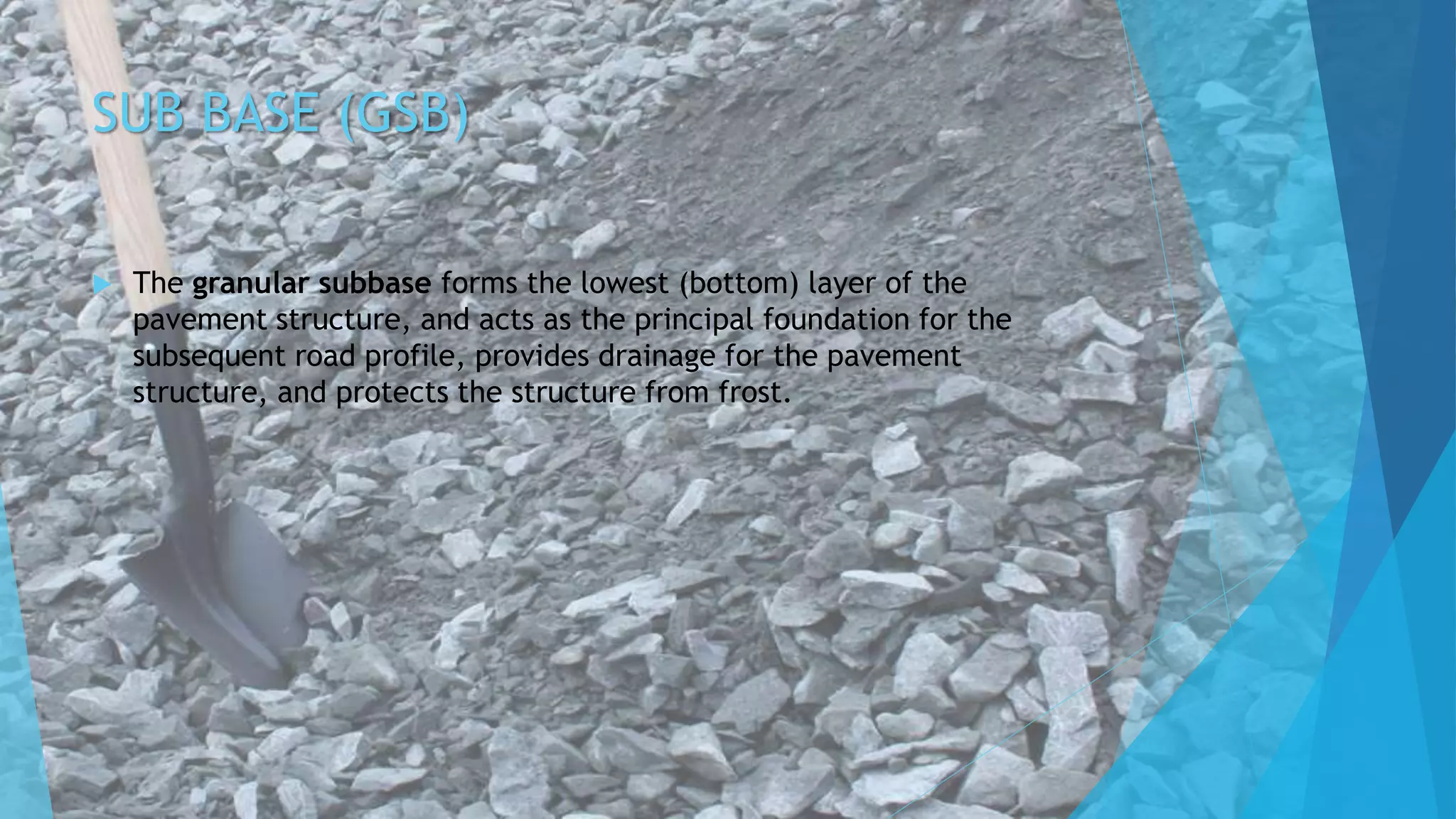 SUB BASE (GSB)
 The granular subbase forms the lowest (bottom) layer of the
pavement structure, and acts as the principal foundation for the
subsequent road profile, provides drainage for the pavement
structure, and protects the structure from frost.
 