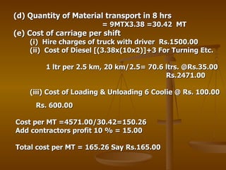 (d) Quantity of Material transport in 8 hrs  = 9MTX3.38 =30.42  MT (e) Cost of carriage per shift (i)  Hire charges of truck with driver  Rs.1500.00 (ii)  Cost of Diesel [(3.38x(10x2)]+3 For Turning Etc. 1 ltr per 2.5 km, 20 km/2.5= 70.6 ltrs. @Rs.35.00 Rs.2471.00 (iii) Cost of Loading & Unloading 6 Coolie @ Rs. 100.00    Rs. 600.00 Cost per MT =4571.00/30.42=150.26 Add contractors profit 10 % = 15.00 Total cost per MT = 165.26 Say Rs.165.00 