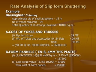 Rate Analysis of Slip form Shuttering Example Barsinghsar  Chimney Approximate dia of shell at bottom – 15 m No of yokes required – 24 Total Quantity of shuttering Involved – 10100 Sq m A.COST OF YOKES AND TRUSSES (i) Slip form truss  - 24 MT (ii) Wt. of Yokes and accessories for 24 Sets  - 24 MT Total  48  MT = (48 MT @ Rs. 50000.00)40%  = 960000.00 B.FORM PANNELS ( EN-8, 4MM THK PLATE) (i) (2.45X24X2X1.16)@31.4kG/Sq m = 3.75 MT @50000/-    = 187500 (ii) Less scrap Value ( 3.75x 10000) = 37500   Total cost of Form panels  =150000 