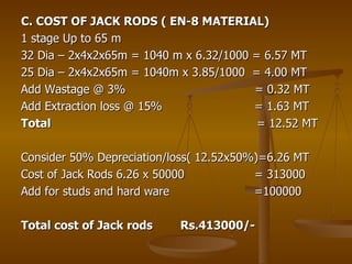 C. COST OF JACK RODS ( EN-8 MATERIAL) 1 stage Up to 65 m 32 Dia – 2x4x2x65m = 1040 m x 6.32/1000 = 6.57 MT 25 Dia – 2x4x2x65m = 1040m x 3.85/1000  = 4.00 MT Add Wastage @ 3%  = 0.32 MT Add Extraction loss @ 15%  = 1.63 MT Total  = 12.52 MT Consider 50% Depreciation/loss( 12.52x50%)=6.26 MT Cost of Jack Rods 6.26 x 50000  = 313000 Add for studs and hard ware  =100000 Total cost of Jack rods  Rs.413000/- 