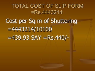 TOTAL COST OF SLIP FORM =Rs.4443214  Cost per Sq m of Shuttering =4443214/10100 =439.93 SAY =Rs.440/- 