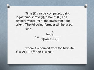 Time (t) can be computed, using
logarithms, if rate (r), amount (F) and
present value (P) of the investment are
given. The following formula will be used:
time
𝑡 =
log
𝐹
𝑃
𝑚[log(1 + 𝑖)]
where t is derived from the formula
𝐹 = 𝑃(1 + 𝑖) 𝑛 and 𝑛 = 𝑡𝑚.
 