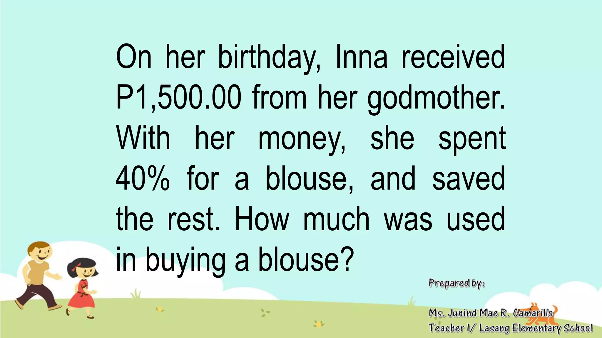 On her birthday, Inna received
P1,500.00 from her godmother.
With her money, she spent
40% for a blouse, and saved
the rest. How much was used
in buying a blouse?
 