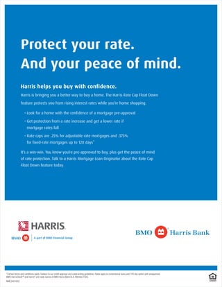 Protect your rate.
               And your peace of mind.
               Harris helps you buy with confidence.
               Harris is bringing you a better way to buy a home. The Harris Rate Cap Float Down

               feature protects you from rising interest rates while you’re home shopping.




                      mortgage rates fall




*Certain terms and conditions apply. Subject to our credit approval and underwriting guidelines. Rates apply to conventional loans and 120 day option with preapproval.
BMO Harris Bank SM and Harris® are trade names of BMO Harris Bank N.A. Member FDIC.
NMLS401052
 