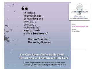  


       	
  


              “  In today’s
                 information age
                 of Marketing and
                 Web 2.0, a
                 company’s
                 website is the
                 key to their
                 entire business.”
                                                                                                     Email:	
  
                                                                                                     inthechatroom@gmail.com	
  
                                                                                                     	
  
                                                                                                     Phone:	
  	
  
                                                                                                     281.891.3439	
  




                        Marcus Sheridan
                        Marketing Speaker



              The Chat Room Online Radio Show
              Sponsorship and Advertising Rate Card
                 Connecting	
  with	
  the	
  consumer	
  online	
  to	
  drive	
  more	
  	
  
                 traffic	
  to	
  your	
  website	
  and	
  improve	
  your	
  bottom	
  line.	
  
 