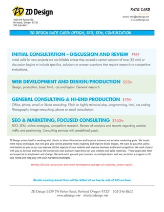 WEBSITE GRADER
                                                                                                             RATE CARD
                                                                                               Step by Step Website Evaluation
                                                                                                                    ask us how
                                                                                                     email: info@zddesign.net
   5529 SW Patton Rd.                                                                                        www.zddesign.net
   Portland, Oregon 97221
   503-246-8633


                  ZD DESIGN RATE CARD: DESIGN, SEO, SEM, CONSULTATION
  WHAT THE WEBSITE GRADER IS LOOKING AT
   ZD Design Website Grader measures the marketing effectiveness of a website. It provides a score that incorpo-
   rates things like website trafﬁc, SEO, social popularity and other technical factors. It also provides some basic
  advice on how the website can be improved from a marketing perspective.
 INITIAL CONSULTATION – DISCUSSION AND REVIEW                                                                 FREE
 Initial calls for new projects areat Your Website Like a Search Engine Would... min) or
   The Grader is looking not billable unless they exceed a certain amount of time (15
 discussion begins to include specifics, solutions or answer questions that require research or competitive
   Looking at:
 evaluations. Information
      * Metadata
      * Age of Site
      * Google PageRank
 WEB DEVELOPMENT AND DESIGN/PRODUCTION
  * Indexed Pages                                                                                     $55hr
 Design, production, basic html, css and layout. General research
    * Last Google Crawl
      * Trafﬁc Rank
      * Inbound Links

 GENERAL CONSULTING & HI-END PRODUCTION
  * Keyword Density                                                                                  $75hr
       and more
 Office, phone, email or Skype consulting. Flash or highly technical php, programming, html, css coding.
 Photography, image retouching, and adapting entity. It is easy to be so focused on what needs to be done on a
  A website is a constantly changing phone or email consultation.
   daily basis that we don’t think about the bigger picture and what we could be doing different. It is essential that
   we look at what we can do to keep our sites relevant. We can show you how.
 SEO & MARKETING, FOCUSED CONSULTING                                                        $150hr
 SEO, SEM, online strategies, competitive research. Review of analytics and reports regarding website
 traffic and positioning. Consulting services with predefined goals.


ZD Design prides itself in working with clients to share information and improve business and acheive marketing goals. We imple-
ment many techniques that will give your online presence more visability and improve brand impact. We want to pass this useful
information to you so you can improve all the aspects of your website and improve business and brand recognition. We work closely
with you to develop and focus the conversion rate and user experience on your website and sales materials. These goals take time
and expertise to implement and change. We work with you and your business on multiple levels and we can tailor a program to ﬁt
your needs and help you with your marketing strategies.

                   Monthly SEO and consultation and online development packages are available, please inquire.




                       Onsite meeting travel time will be billed at an hourly rate of $55 an hour.



                      ZD Design 5529 SW Patton Road, Portland Oregon 97221 503-246-8633
                                      www.zddesign.net info@zddesign.net
 