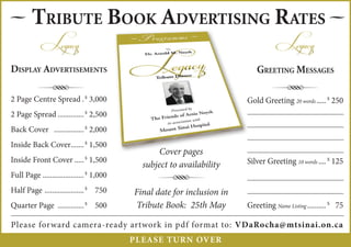 — TRIBUTE BOOK ADVERTISING RATES —
            Legacy                                                                  Legacy
DISPLAY ADVERTISEMENTS                                                      GREETING MESSAGES

          R
2 Page Centre Spread . $ 3,000
                                                                                  R
                                                                         Gold Greeting 20 words ..... $ 250
2 Page Spread .............. $ 2,500
Back Cover ................ $ 2,000
Inside Back Cover....... $ 1,500
                                                  Cover pages
Inside Front Cover ..... $ 1,500                                         Silver Greeting 10 words .... $ 125
                                             subject to availability
Full Page ...................... $ 1,000
Half Page ..................... $ 750
                                                 R
                                           Final date for inclusion in
Quarter Page .............. $ 500          Tribute Book: 25th May        Greeting Name Listing .......... $ 75

Please forward camera-ready artwork in pdf format to: VDaRocha@mtsinai.on.ca
                                           PL EASE T URN OVER
 