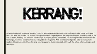 An alternative music magazine, Kerrang! caters for a wide target audience with the main age bracket being 14-22 year
olds. This wide age bracket can be seen through the diverse range of genres the magazine includes. From Pop Punk all the
way to metal, Kerrang! has attracted a wide range of people, globally, since 1981. The main age bracket also conveys the
teen angst, rebellious persona which is portrayed in the magazine. With an imbalanced gender ratio favouring male
readers, it becomes evident how Kerrang! tries to appeal to these male readers through the colour scheme, images and
typefaces.
 
