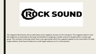 The magazine Rock Sound, also an alternative music magazine, focuses on the rock genre. This magazine doesn’t cover
the subgenres as extensively as Kerrang! and therefore is targeting a smaller amount of people within a certain age
group. This contrasts to Kerrang! which had a main age bracket which the magazine appeals to the most within it’s large
target audience. Rock Sound simply has a small target audience as it’s a niche product.
 