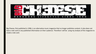 Big Cheese, first published in 1996, is an alternative music magazine that no longer publishes content. It also does not
have a rate card or any published information on their audience. Therefore I will be using my analysis of the magazine to
create a rate card.
 