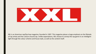 XXL is an American rap/hip-hop magazine; founded in 1997. This magazine places a large emphasis on the lifestyle
of rap artists and the culture around rap. Unlike expectations, XXL choose to convey the rap genre in an intelligent
light through the colour scheme and house style, as well as the content itself.
 