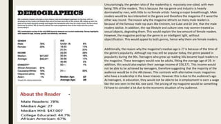 Unsurprisingly, the gender ratio of the readership is massively one-sided, with men
being 78% of the readers. This is because the rap genre and industry is heavily
dominated by men, with little to no female artists having a major breakthrough. Male
readers would be less interested in the genre and therefore the magazine if it were the
other way round. The reason why the magazine attracts so many male readers is
because of the famous male rap stars like Eminem, Ice Cube and Dr Dre, that the male
readers idolise. In addition, the rap lifestyle and culture sees may women treated as
sexual objects, degrading them. This would explain the low amount of female readers.
However, the magazine portrays the genre in an intelligent light, without
objectification. This would appeal to both genres, hence why there are female readers.
Additionally, the reason why the magazine’s median age is 27 is because of the time of
the genre’s popularity. Although rap may still be popular today, the genre peaked in
popularity during the 90s. Teenagers who grew up reading XXL became loyal readers to
the magazine. These teenagers would now be adults, fitting the average age of 29. In
addition, this would also explain their average income of $56,571. This income would
not be able to be achieved by teenagers, therefore suggesting that the majority of the
audience would be in the AB classes. This contrasts with alternative music magazines
who have a readership in the lower classes. However this is due to the audience’s age.
As teenagers, in education, they would not be able to be in employment to earn a wage
like the one seen in the XXL rate card. The pricing of my magazine would be something
I’d have to consider a lot due to the economic situation of my audience.
 