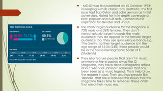  MOJO was first published on 15 October 1993;
in keeping with its classic rock aesthetic, the first
issue had Bob Dylan and John Lennon as its first
cover stars. Noted for its in-depth coverage of
both popular and cult acts, it acted as the
inspiration for Blender and Uncut.
 The main target audience for the magazine is
73% male and 26% females. They don’t
stereotypically target towards the male
audience they do appeal to the female target
audience too. They use quite unique bands e.g.
‘The Smiths’ so their target audience is in the
age range of 15-24 (24%) these people would
be in the Socio-Demographic Scale of E
(Students)
 They also feature people that aren’t in music
anymore or have passed away like Q
Magazine. they have done a magazine article
about ‘Michael Jackson’ someone that has
been seen as a music legend. This is help draw
the readers in due. They also had people like
‘Blondie’ that have featured this shows that the
magazine takes time to remeber these artists
that ruled their music era.
 