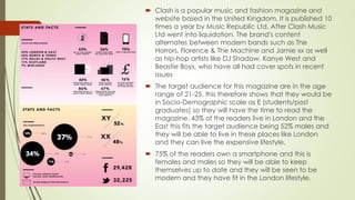  Clash is a popular music and fashion magazine and
website based in the United Kingdom. It is published 10
times a year by Music Republic Ltd. After Clash Music
Ltd went into liquidation. The brand's content
alternates between modern bands such as The
Horrors, Florence & The Machine and Jamie xx as well
as hip-hop artists like DJ Shadow, Kanye West and
Beastie Boys, who have all had cover spots in recent
issues
 The target audience for this magazine are in the age
range of 21-25, this therefore shows that they would be
in Socio-Demographic scale as E (students/post
graduates) so they will have the time to read the
magazine. 43% of the readers live in London and the
East this fits the target audience being 52% males and
they will be able to live in these places like London
and they can live the expensive lifestyle.
 75% of the readers own a smartphone and this is
females and males so they will be able to keep
themselves up to date and they will be seen to be
modern and they have fit in the London lifestyle.
 
