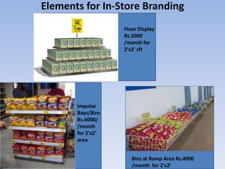 Elements for In-Store Branding
                   Floor Display
                   Rs.5000
                   /month for
              r    2’x2’ sft




       Impulse
       Bays/Bins
       Rs.6000/
       /month
       for 2’x2’
       area


                      Bins at Ramp Area Rs.4000
                      /month for 2’x2’
 